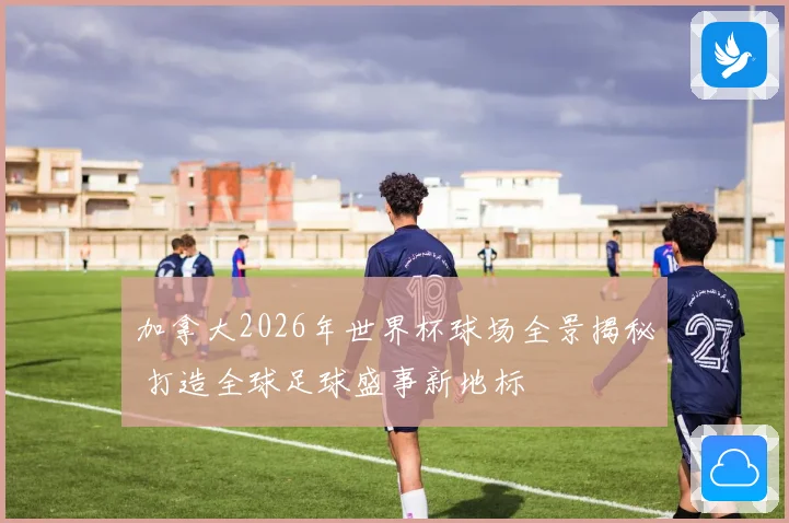 加拿大2026年世界杯球场全景揭秘 打造全球足球盛事新地标