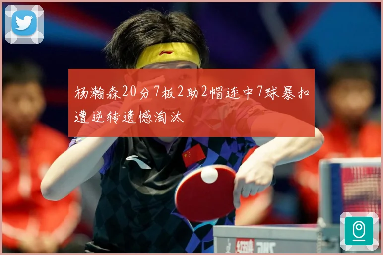 杨瀚森20分7板2助2帽连中7球暴扣遭逆转遗憾淘汰