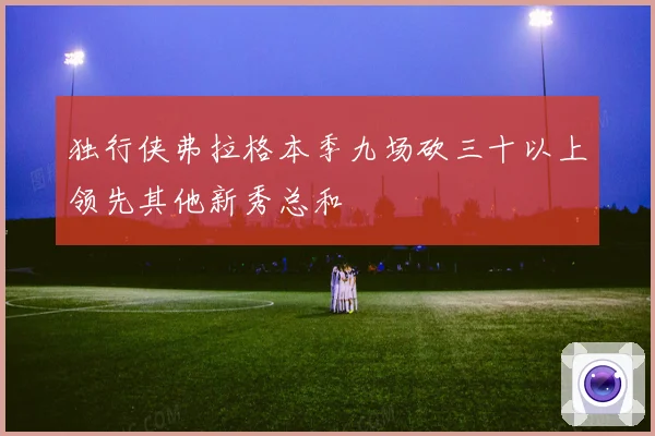 独行侠弗拉格本季九场砍三十以上领先其他新秀总和