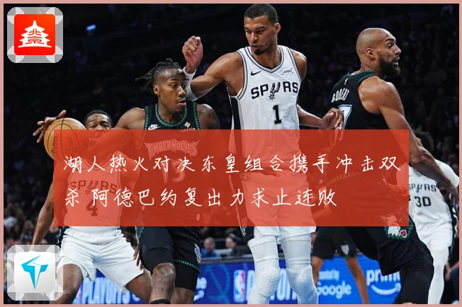 湖人热火对决东皇组合携手冲击双杀 阿德巴约复出力求止连败