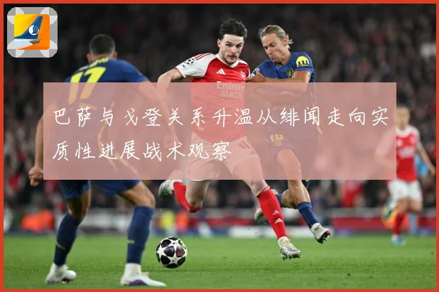 巴萨与戈登关系升温从绯闻走向实质性进展战术观察