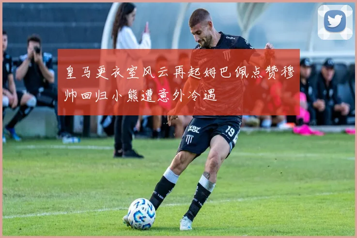 皇马更衣室风云再起姆巴佩点赞穆帅回归小熊遭意外冷遇