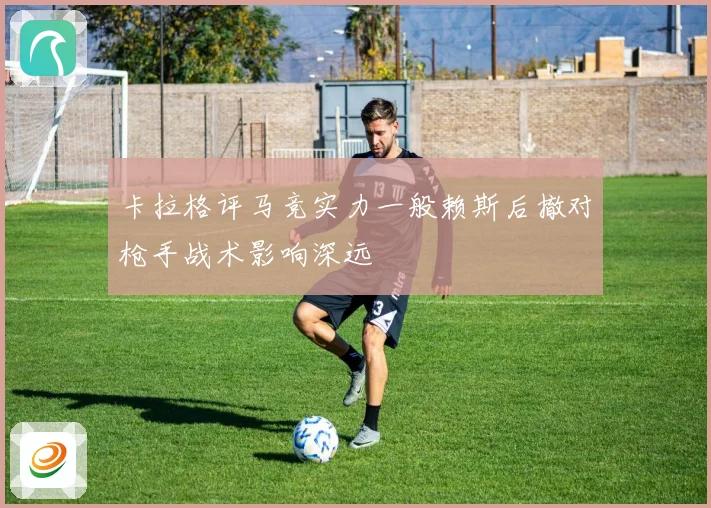 卡拉格评马竞实力一般赖斯后撤对枪手战术影响深远