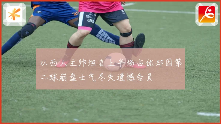以西人主帅坦言上半场占优却因第二球崩盘士气尽失遗憾告负