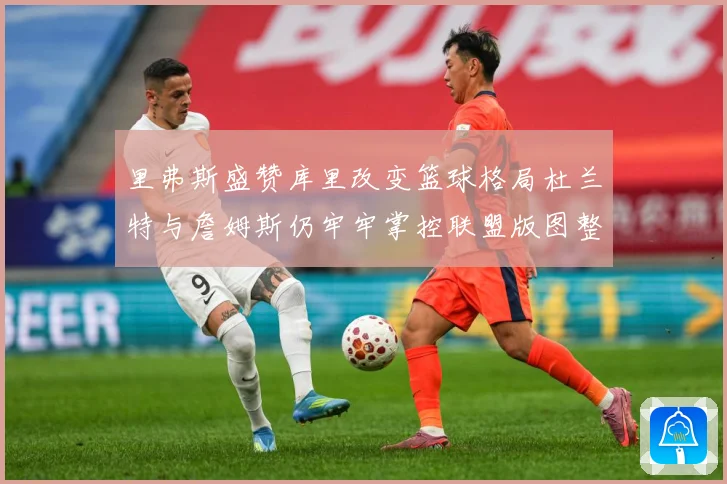 里弗斯盛赞库里改变篮球格局杜兰特与詹姆斯仍牢牢掌控联盟版图整体