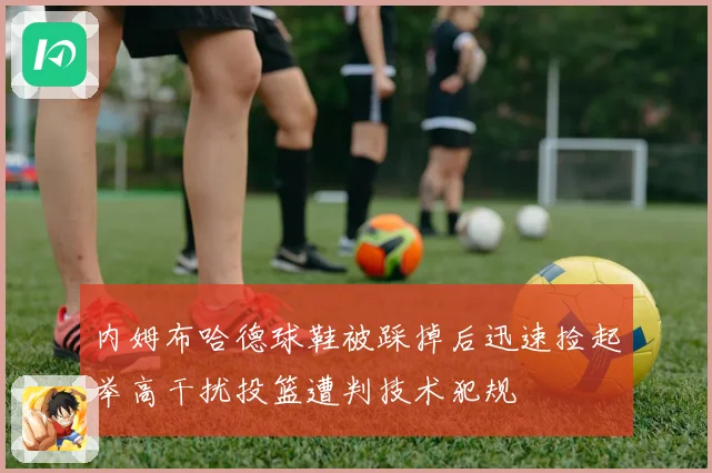 内姆布哈德球鞋被踩掉后迅速捡起举高干扰投篮遭判技术犯规