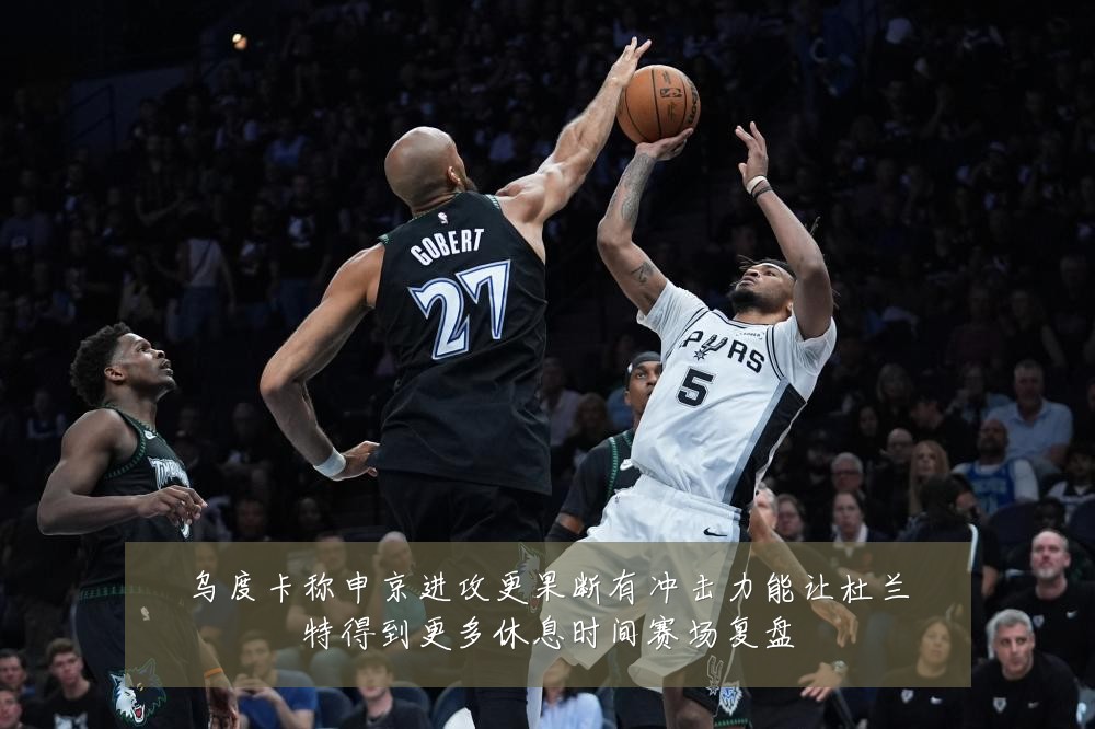 乌度卡称申京进攻更果断有冲击力能让杜兰特得到更多休息时间赛场复盘